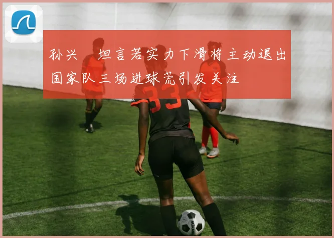 孙兴慜坦言若实力下滑将主动退出国家队三场进球荒引发关注