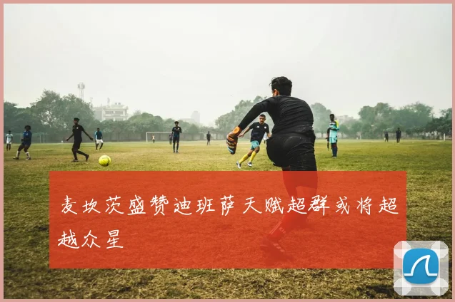 麦坎茨盛赞迪班萨天赋超群或将超越众星