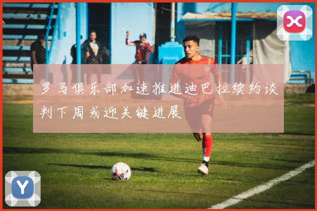 罗马俱乐部加速推进迪巴拉续约谈判下周或迎关键进展