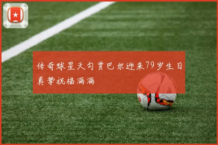 传奇球星天勾贾巴尔迎来79岁生日真挚祝福满满