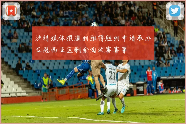 沙特媒体报道利雅得胜利申请承办亚冠西亚区剩余淘汰赛赛事