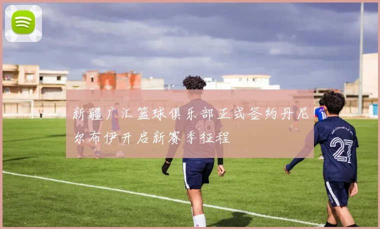 新疆广汇篮球俱乐部正式签约丹尼尔布伊开启新赛季征程