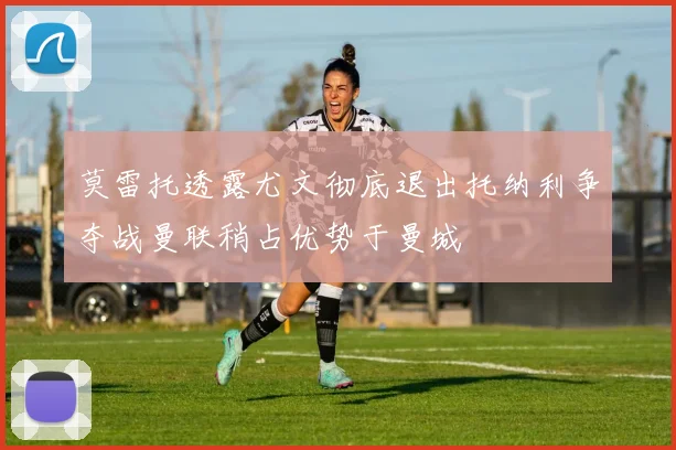 莫雷托透露尤文彻底退出托纳利争夺战曼联稍占优势于曼城