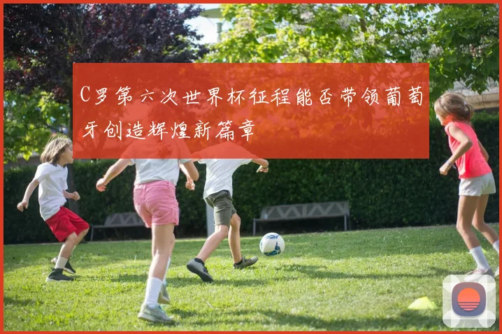 C罗第六次世界杯征程能否带领葡萄牙创造辉煌新篇章