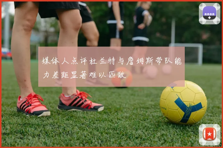 媒体人点评杜兰特与詹姆斯带队能力差距显著难以匹敌