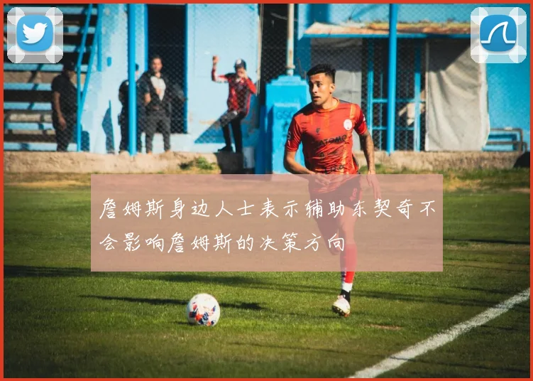 詹姆斯身边人士表示辅助东契奇不会影响詹姆斯的决策方向