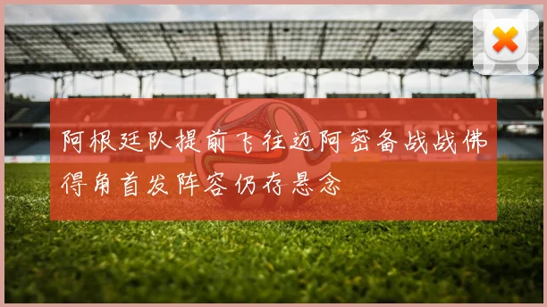 阿根廷队提前飞往迈阿密备战战佛得角首发阵容仍存悬念
