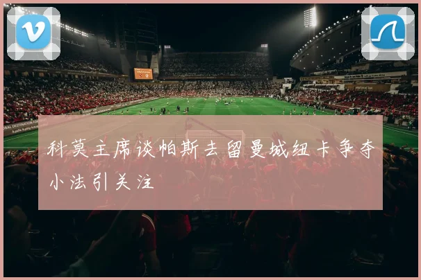 科莫主席谈帕斯去留曼城纽卡争夺小法引关注