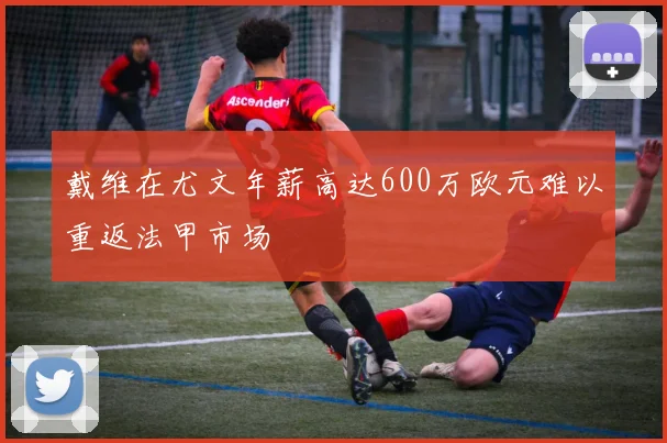 戴维在尤文年薪高达600万欧元难以重返法甲市场