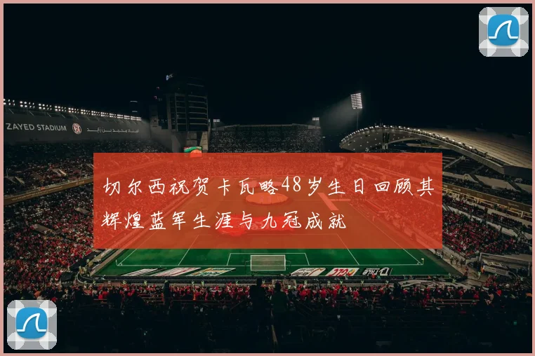 切尔西祝贺卡瓦略48岁生日回顾其辉煌蓝军生涯与九冠成就