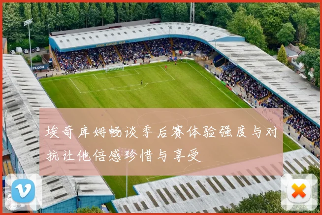 埃奇库姆畅谈季后赛体验强度与对抗让他倍感珍惜与享受