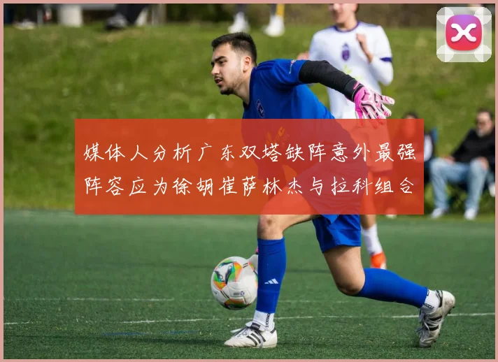 媒体人分析广东双塔缺阵意外最强阵容应为徐胡崔萨林杰与拉科组合
