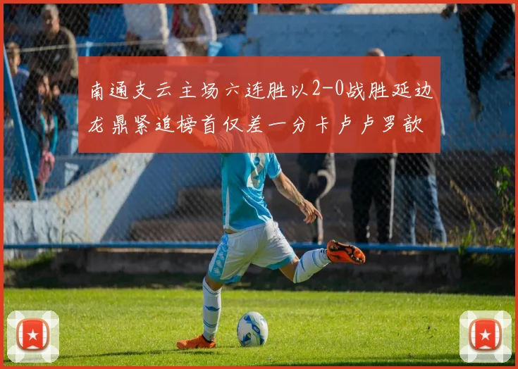 南通支云主场六连胜以2-0战胜延边龙鼎紧追榜首仅差一分卡卢卢罗歆破门助力