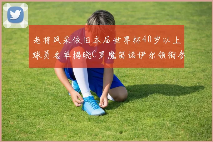 老将风采依旧本届世界杯40岁以上球员名单揭晓C罗魔笛诺伊尔领衔参赛