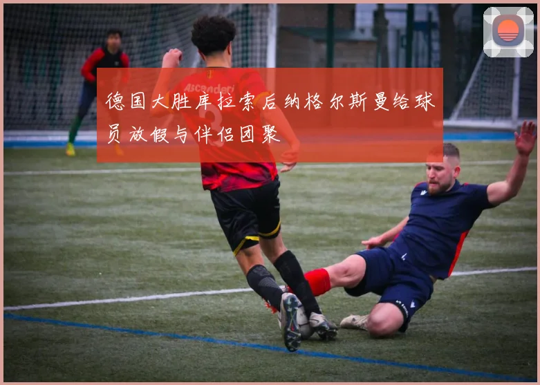 德国大胜库拉索后纳格尔斯曼给球员放假与伴侣团聚