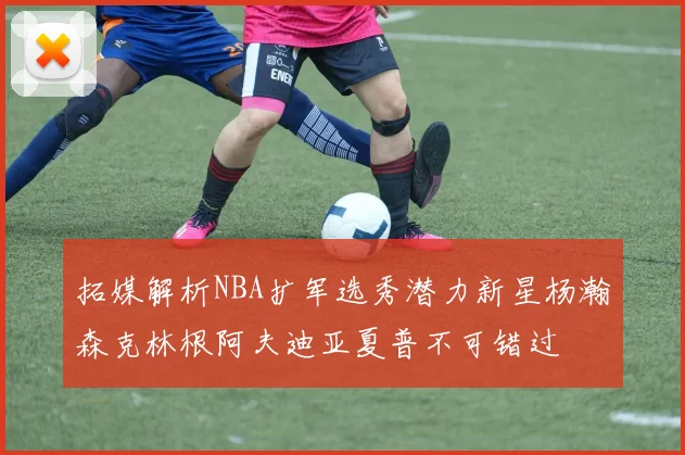 拓媒解析NBA扩军选秀潜力新星杨瀚森克林根阿夫迪亚夏普不可错过