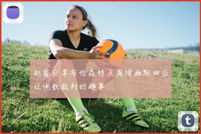 赵睿分享布伦森特点周琦幽默回应让他教裁判的趣事