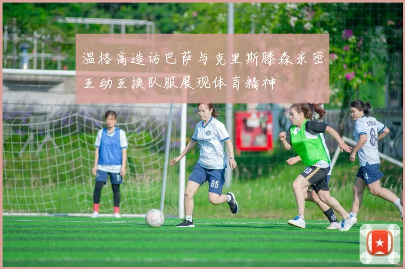 温格高造访巴萨与克里斯滕森亲密互动互换队服展现体育精神