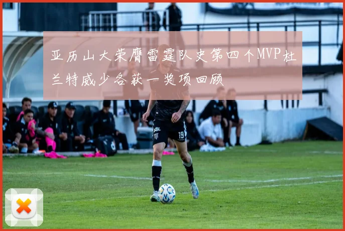 亚历山大荣膺雷霆队史第四个MVP杜兰特威少各获一奖项回顾