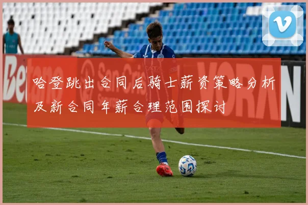 哈登跳出合同后骑士薪资策略分析及新合同年薪合理范围探讨