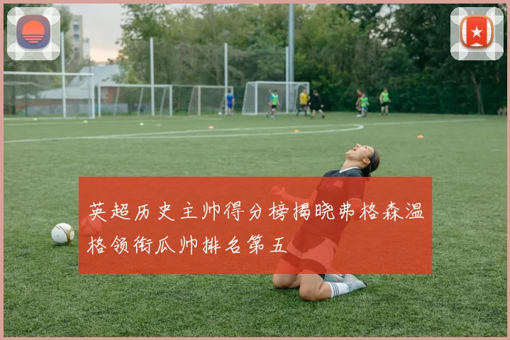 英超历史主帅得分榜揭晓弗格森温格领衔瓜帅排名第五