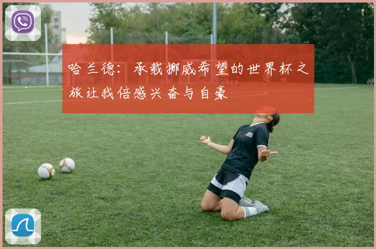 哈兰德：承载挪威希望的世界杯之旅让我倍感兴奋与自豪