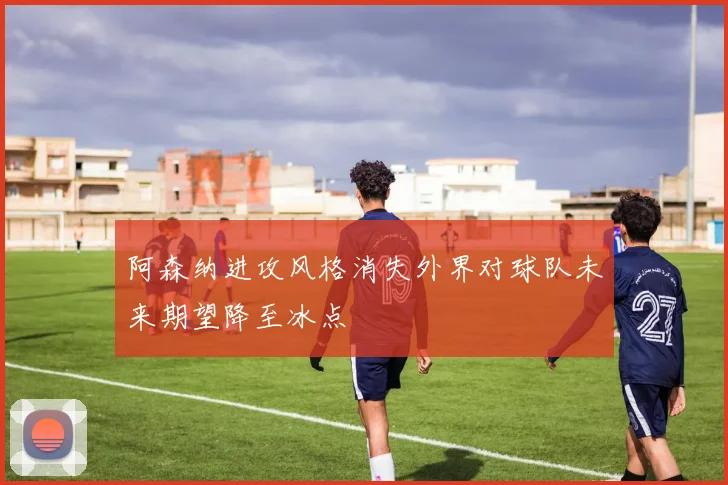 阿森纳进攻风格消失外界对球队未来期望降至冰点