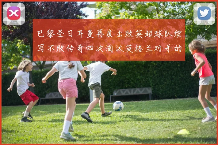 巴黎圣日耳曼再度击败英超球队续写不败传奇四次淘汰英格兰对手的背后故事
