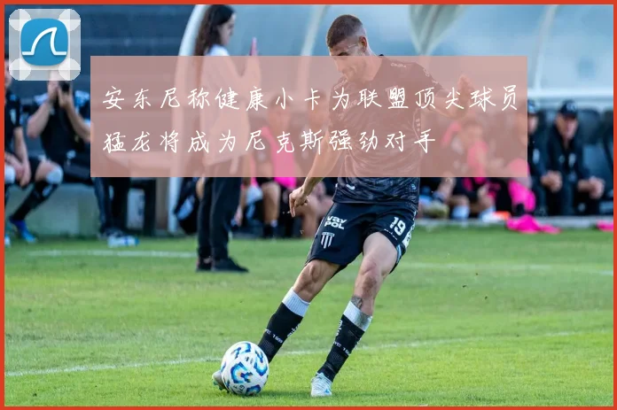 安东尼称健康小卡为联盟顶尖球员猛龙将成为尼克斯强劲对手