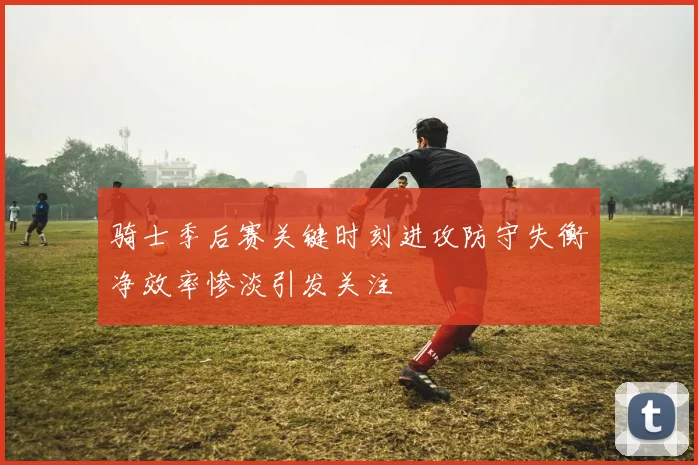 骑士季后赛关键时刻进攻防守失衡净效率惨淡引发关注