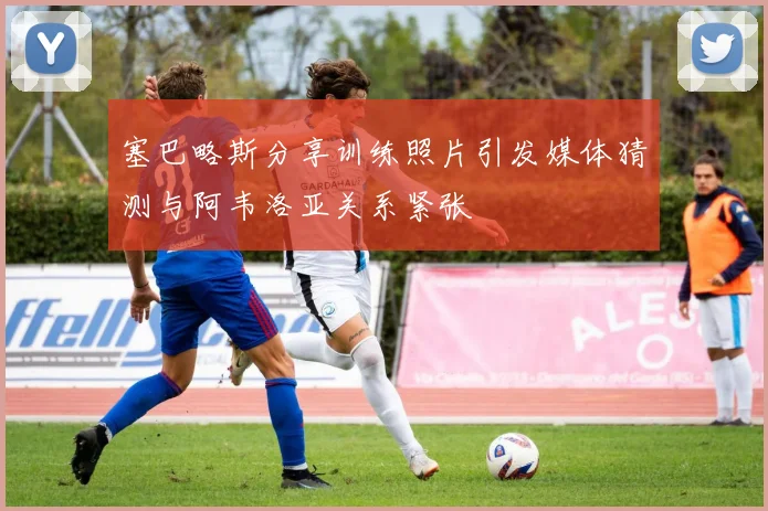 塞巴略斯分享训练照片引发媒体猜测与阿韦洛亚关系紧张